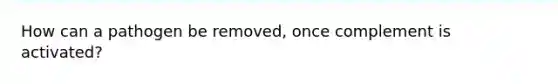 How can a pathogen be removed, once complement is activated?