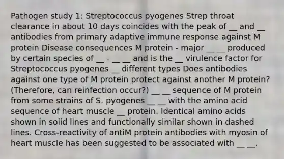 Pathogen study 1: Streptococcus pyogenes Strep throat clearance in about 10 days coincides with the peak of __ and __ antibodies from primary adaptive immune response against M protein Disease consequences M protein - major __ __ produced by certain species of __ - __ __ and is the __ virulence factor for Streptococcus pyogenes __ different types Does antibodies against one type of M protein protect against another M protein? (Therefore, can reinfection occur?) __ __ sequence of M protein from some strains of S. pyogenes __ __ with the amino acid sequence of heart muscle __ protein. Identical amino acids shown in solid lines and functionally similar shown in dashed lines. Cross-reactivity of antiM protein antibodies with myosin of heart muscle has been suggested to be associated with __ __.