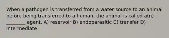 When a pathogen is transferred from a water source to an animal before being transferred to a human, the animal is called a(n) ________ agent. A) reservoir B) endoparasitic C) transfer D) intermediate