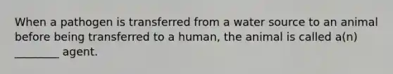 When a pathogen is transferred from a water source to an animal before being transferred to a human, the animal is called a(n) ________ agent.