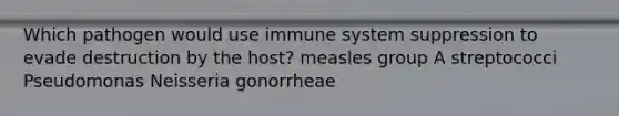 Which pathogen would use immune system suppression to evade destruction by the host? measles group A streptococci Pseudomonas Neisseria gonorrheae