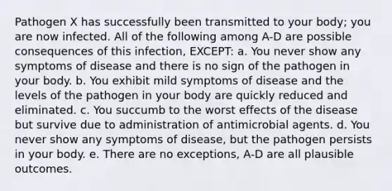 Pathogen X has successfully been transmitted to your body; you are now infected. All of the following among A-D are possible consequences of this infection, EXCEPT: a. You never show any symptoms of disease and there is no sign of the pathogen in your body. b. You exhibit mild symptoms of disease and the levels of the pathogen in your body are quickly reduced and eliminated. c. You succumb to the worst effects of the disease but survive due to administration of antimicrobial agents. d. You never show any symptoms of disease, but the pathogen persists in your body. e. There are no exceptions, A-D are all plausible outcomes.