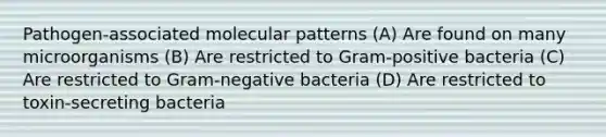 Pathogen-associated molecular patterns (A) Are found on many microorganisms (B) Are restricted to Gram-positive bacteria (C) Are restricted to Gram-negative bacteria (D) Are restricted to toxin-secreting bacteria