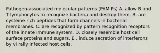 Pathogen-associated molecular patterns (PAM Ps) A. allow B and T lymphocytes to recognize bacteria and destroy them. B. are cysteine-rich peptides that form channels in bacterial membranes. C. are recognized by pattern recognition receptors of the innate immune system. D. closely resemble host cell surface proteins and sugars. E . induce secretion of interferons by vi rally infected host cells.