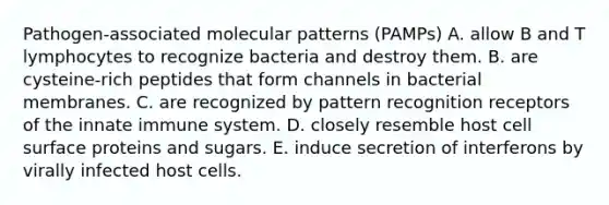 Pathogen-associated molecular patterns (PAMPs) A. allow B and T lymphocytes to recognize bacteria and destroy them. B. are cysteine-rich peptides that form channels in bacterial membranes. C. are recognized by pattern recognition receptors of the innate immune system. D. closely resemble host cell surface proteins and sugars. E. induce secretion of interferons by virally infected host cells.