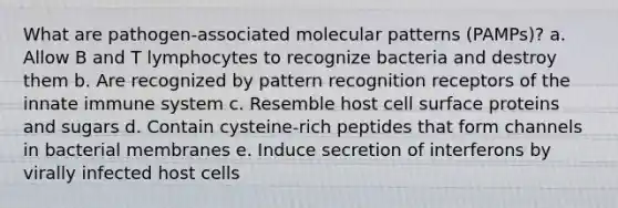 What are pathogen-associated molecular patterns (PAMPs)? a. Allow B and T lymphocytes to recognize bacteria and destroy them b. Are recognized by pattern recognition receptors of the innate immune system c. Resemble host cell surface proteins and sugars d. Contain cysteine-rich peptides that form channels in bacterial membranes e. Induce secretion of interferons by virally infected host cells