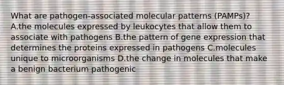 What are pathogen-associated molecular patterns (PAMPs)? A.the molecules expressed by leukocytes that allow them to associate with pathogens B.the pattern of gene expression that determines the proteins expressed in pathogens C.molecules unique to microorganisms D.the change in molecules that make a benign bacterium pathogenic