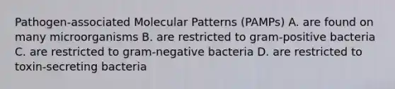 Pathogen-associated Molecular Patterns (PAMPs) A. are found on many microorganisms B. are restricted to gram-positive bacteria C. are restricted to gram-negative bacteria D. are restricted to toxin-secreting bacteria