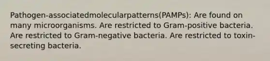 Pathogen-associatedmolecularpatterns(PAMPs): Are found on many microorganisms. Are restricted to Gram-positive bacteria. Are restricted to Gram-negative bacteria. Are restricted to toxin-secreting bacteria.