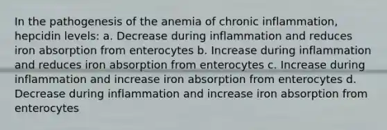 In the pathogenesis of the anemia of chronic inflammation, hepcidin levels: a. Decrease during inflammation and reduces iron absorption from enterocytes b. Increase during inflammation and reduces iron absorption from enterocytes c. Increase during inflammation and increase iron absorption from enterocytes d. Decrease during inflammation and increase iron absorption from enterocytes