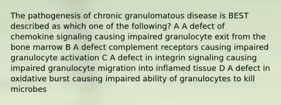 The pathogenesis of chronic granulomatous disease is BEST described as which one of the following? A A defect of chemokine signaling causing impaired granulocyte exit from the bone marrow B A defect complement receptors causing impaired granulocyte activation C A defect in integrin signaling causing impaired granulocyte migration into inflamed tissue D A defect in oxidative burst causing impaired ability of granulocytes to kill microbes