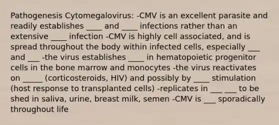 Pathogenesis Cytomegalovirus: -CMV is an excellent parasite and readily establishes ____ and ____ infections rather than an extensive ____ infection -CMV is highly cell associated, and is spread throughout the body within infected cells, especially ___ and ___ -the virus establishes ____ in hematopoietic progenitor cells in the bone marrow and monocytes -the virus reactivates on _____ (corticosteroids, HIV) and possibly by ____ stimulation (host response to transplanted cells) -replicates in ___ ___ to be shed in saliva, urine, breast milk, semen -CMV is ___ sporadically throughout life