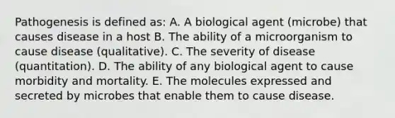 Pathogenesis is defined as: A. A biological agent (microbe) that causes disease in a host B. The ability of a microorganism to cause disease (qualitative). C. The severity of disease (quantitation). D. The ability of any biological agent to cause morbidity and mortality. E. The molecules expressed and secreted by microbes that enable them to cause disease.