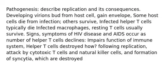 Pathogenesis: describe replication and its consequences. Developing virions bud from host cell, gain envelope, Some host cells die from infection; others survive, Infected helper T cells typically die Infected macrophages, resting T cells usually survive. Signs, symptoms of HIV disease and AIDS occur as number of helper T cells declines: Impairs function of immune system, Helper T cells destroyed how? following replication, attack by cytotoxic T cells and natural killer cells, and formation of syncytia, which are destroyed