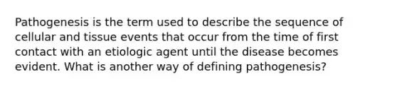 Pathogenesis is the term used to describe the sequence of cellular and tissue events that occur from the time of first contact with an etiologic agent until the disease becomes evident. What is another way of defining pathogenesis?