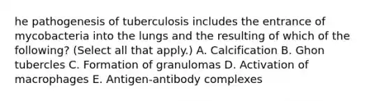 he pathogenesis of tuberculosis includes the entrance of mycobacteria into the lungs and the resulting of which of the following? (Select all that apply.) A. Calcification B. Ghon tubercles C. Formation of granulomas D. Activation of macrophages E. Antigen-antibody complexes