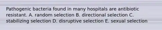 Pathogenic bacteria found in many hospitals are antibiotic resistant. A. random selection B. directional selection C. stabilizing selection D. disruptive selection E. sexual selection