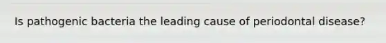 Is pathogenic bacteria the leading cause of periodontal disease?