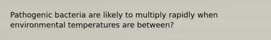 Pathogenic bacteria are likely to multiply rapidly when environmental temperatures are between?