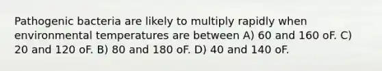 Pathogenic bacteria are likely to multiply rapidly when environmental temperatures are between A) 60 and 160 oF. C) 20 and 120 oF. B) 80 and 180 oF. D) 40 and 140 oF.