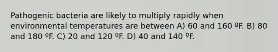 Pathogenic bacteria are likely to multiply rapidly when environmental temperatures are between A) 60 and 160 ºF. B) 80 and 180 ºF. C) 20 and 120 ºF. D) 40 and 140 ºF.