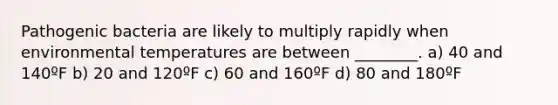 Pathogenic bacteria are likely to multiply rapidly when environmental temperatures are between ________. a) 40 and 140ºF b) 20 and 120ºF c) 60 and 160ºF d) 80 and 180ºF