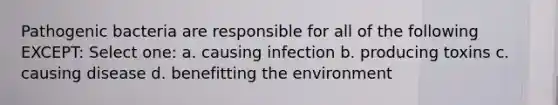 Pathogenic bacteria are responsible for all of the following EXCEPT: Select one: a. causing infection b. producing toxins c. causing disease d. benefitting the environment