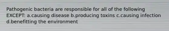 Pathogenic bacteria are responsible for all of the following EXCEPT: a.causing disease b.producing toxins c.causing infection d.benefitting the environment