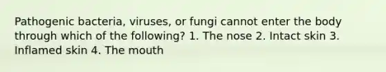 Pathogenic bacteria, viruses, or fungi cannot enter the body through which of the following? 1. The nose 2. Intact skin 3. Inflamed skin 4. The mouth