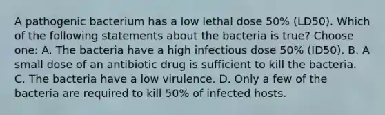 A pathogenic bacterium has a low lethal dose 50% (LD50). Which of the following statements about the bacteria is true? Choose one: A. The bacteria have a high infectious dose 50% (ID50). B. A small dose of an antibiotic drug is sufficient to kill the bacteria. C. The bacteria have a low virulence. D. Only a few of the bacteria are required to kill 50% of infected hosts.