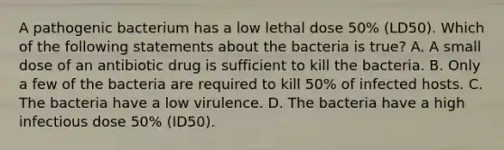 A pathogenic bacterium has a low lethal dose 50% (LD50). Which of the following statements about the bacteria is true? A. A small dose of an antibiotic drug is sufficient to kill the bacteria. B. Only a few of the bacteria are required to kill 50% of infected hosts. C. The bacteria have a low virulence. D. The bacteria have a high infectious dose 50% (ID50).