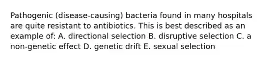 Pathogenic (disease-causing) bacteria found in many hospitals are quite resistant to antibiotics. This is best described as an example of: A. directional selection B. disruptive selection C. a non-genetic effect D. genetic drift E. sexual selection