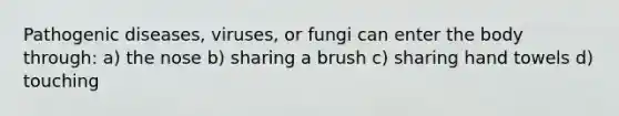 Pathogenic diseases, viruses, or fungi can enter the body through: a) the nose b) sharing a brush c) sharing hand towels d) touching