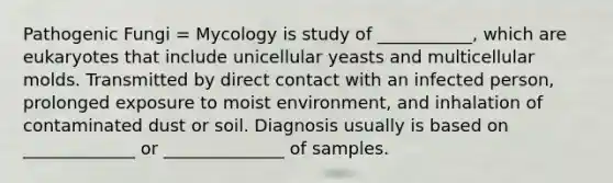 Pathogenic Fungi = Mycology is study of ___________, which are eukaryotes that include unicellular yeasts and multicellular molds. Transmitted by direct contact with an infected person, prolonged exposure to moist environment, and inhalation of contaminated dust or soil. Diagnosis usually is based on _____________ or ______________ of samples.