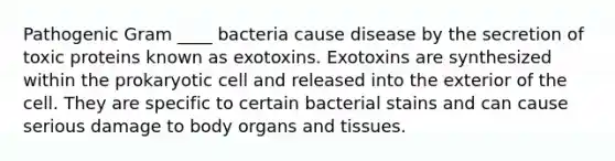 Pathogenic Gram ____ bacteria cause disease by the secretion of toxic proteins known as exotoxins. Exotoxins are synthesized within the prokaryotic cell and released into the exterior of the cell. They are specific to certain bacterial stains and can cause serious damage to body organs and tissues.