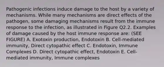 Pathogenic infections induce damage to the host by a variety of mechanisms. While many mechanisms are direct effects of the pathogen, some damaging mechanisms result from the immune response to the infection, as illustrated in Figure Q2.2. Examples of damage caused by the host immune response are: (SEE FIGURE) A. Exotoxin production, Endotoxin B. Cell-mediated immunity, Direct cytopathic effect C. Endotoxin, Immune Complexes D. Direct cytopathic effect, Endotoxin E. Cell-mediated immunity, Immune complexes