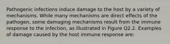 Pathogenic infections induce damage to the host by a variety of mechanisms. While many mechanisms are direct effects of the pathogen, some damaging mechanisms result from the immune response to the infection, as illustrated in Figure Q2.2. Examples of damage caused by the host immune response are: