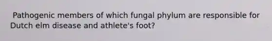 ​ Pathogenic members of which fungal phylum are responsible for Dutch elm disease and athlete's foot?