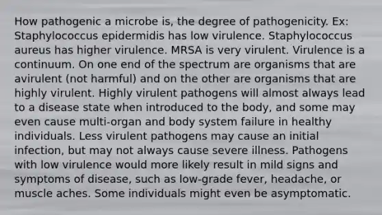 How pathogenic a microbe is, the degree of pathogenicity. Ex: Staphylococcus epidermidis has low virulence. Staphylococcus aureus has higher virulence. MRSA is very virulent. Virulence is a continuum. On one end of the spectrum are organisms that are avirulent (not harmful) and on the other are organisms that are highly virulent. Highly virulent pathogens will almost always lead to a disease state when introduced to the body, and some may even cause multi-organ and body system failure in healthy individuals. Less virulent pathogens may cause an initial infection, but may not always cause severe illness. Pathogens with low virulence would more likely result in mild signs and symptoms of disease, such as low-grade fever, headache, or muscle aches. Some individuals might even be asymptomatic.