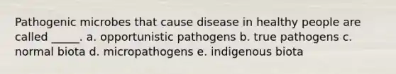 Pathogenic microbes that cause disease in healthy people are called _____. a. opportunistic pathogens b. true pathogens c. normal biota d. micropathogens e. indigenous biota