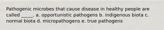 Pathogenic microbes that cause disease in healthy people are called _____. a. opportunistic pathogens b. indigenous biota c. normal biota d. micropathogens e. true pathogens