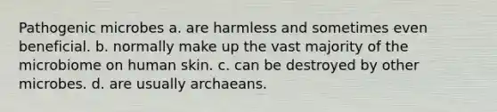 Pathogenic microbes a. are harmless and sometimes even beneficial. b. normally make up the vast majority of the microbiome on human skin. c. can be destroyed by other microbes. d. are usually archaeans.