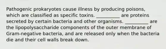 Pathogenic prokaryotes cause illness by producing poisons, which are classified as specific toxins. __________ are proteins secreted by certain bacteria and other organisms. __________ are the lipopolysaccharide components of the outer membrane of Gram-negative bacteria, and are released only when the bacteria die and their cell walls break down.