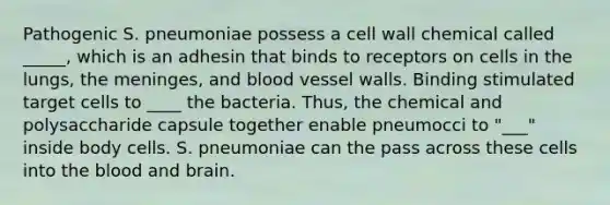 Pathogenic S. pneumoniae possess a cell wall chemical called _____, which is an adhesin that binds to receptors on cells in the lungs, the meninges, and blood vessel walls. Binding stimulated target cells to ____ the bacteria. Thus, the chemical and polysaccharide capsule together enable pneumocci to "___" inside body cells. S. pneumoniae can the pass across these cells into the blood and brain.