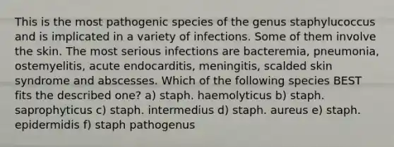 This is the most pathogenic species of the genus staphylucoccus and is implicated in a variety of infections. Some of them involve the skin. The most serious infections are bacteremia, pneumonia, ostemyelitis, acute endocarditis, meningitis, scalded skin syndrome and abscesses. Which of the following species BEST fits the described one? a) staph. haemolyticus b) staph. saprophyticus c) staph. intermedius d) staph. aureus e) staph. epidermidis f) staph pathogenus