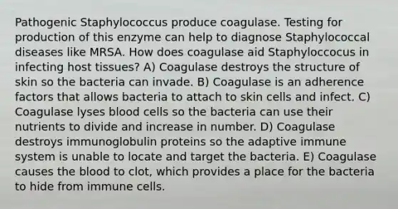 Pathogenic Staphylococcus produce coagulase. Testing for production of this enzyme can help to diagnose Staphylococcal diseases like MRSA. How does coagulase aid Staphyloccocus in infecting host tissues? A) Coagulase destroys the structure of skin so the bacteria can invade. B) Coagulase is an adherence factors that allows bacteria to attach to skin cells and infect. C) Coagulase lyses blood cells so the bacteria can use their nutrients to divide and increase in number. D) Coagulase destroys immunoglobulin proteins so the adaptive immune system is unable to locate and target the bacteria. E) Coagulase causes the blood to clot, which provides a place for the bacteria to hide from immune cells.