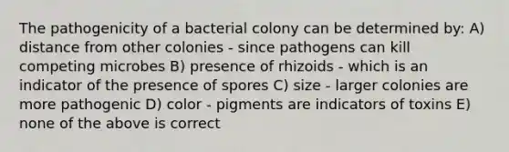 The pathogenicity of a bacterial colony can be determined by: A) distance from other colonies - since pathogens can kill competing microbes B) presence of rhizoids - which is an indicator of the presence of spores C) size - larger colonies are more pathogenic D) color - pigments are indicators of toxins E) none of the above is correct