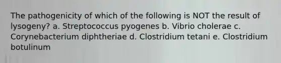 The pathogenicity of which of the following is NOT the result of lysogeny? a. Streptococcus pyogenes b. Vibrio cholerae c. Corynebacterium diphtheriae d. Clostridium tetani e. Clostridium botulinum