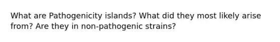 What are Pathogenicity islands? What did they most likely arise from? Are they in non-pathogenic strains?