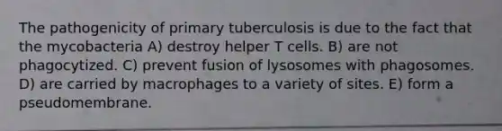 The pathogenicity of primary tuberculosis is due to the fact that the mycobacteria A) destroy helper T cells. B) are not phagocytized. C) prevent fusion of lysosomes with phagosomes. D) are carried by macrophages to a variety of sites. E) form a pseudomembrane.